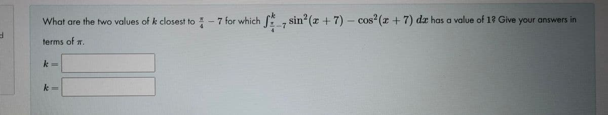 What are the two values of k closest to -7 for which , sin2 (x + 7) – cos² (x +7) da has a value of 1? Give your answers in
7
4
terms of T.
k =
k =
