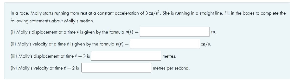 In a race, Molly starts running from rest at a constant acceleration of 3 m/s². She is running in a straight line. Fill in the boxes to complete the
following statements about Molly's motion.
(i) Molly's displacement at a timet is given by the formula s(t)
m,
(ii) Molly's velocity at a time t is given by the formula v(t) =
m/s.
(iii) Molly's displacement at time t = 2 is
metres.
(iv) Molly's velocity at time t = 2 is
metres per second.
