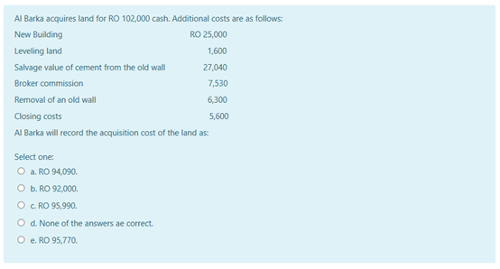 AI Barka acquires land for RO 102,000 cash. Additional costs are as follows:
New Building
RO 25,000
Leveling land
1,600
Salvage value of cement from the old wall
27,040
Broker commission
7,530
Removal of an old wall
6,300
Closing costs
5,600
Al Barka will record the acquisition cost of the land as:
Select one:
O a. RO 94,090.
O b. RO 92,000.
O c RO 95,990.
O d. None of the answers ae correct.
O e. RO 95,770.
