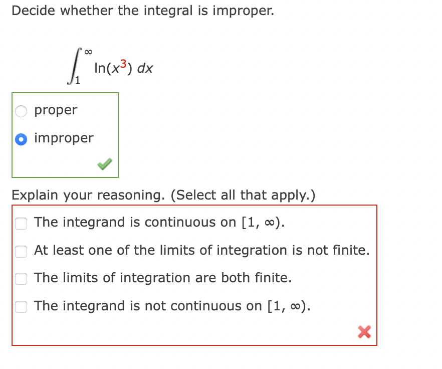 Decide whether the integral is improper.
6. In(x³) dx
proper
O improper
Explain your reasoning. (Select all that apply.)
The integrand is continuous on [1, ∞).
At least one of the limits of integration is not finite.
The limits of integration are both finite.
The integrand is not continuous on [1, ∞).
X