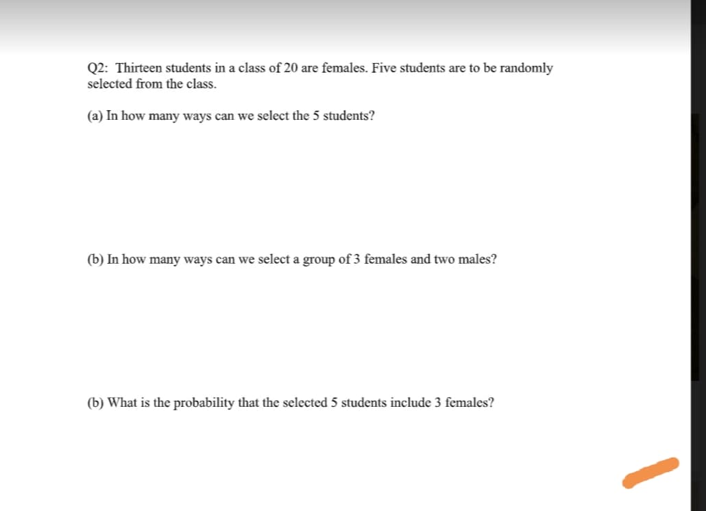 Q2: Thirteen students in a class of 20 are females. Five students are to be randomly
selected from the class.
(a) In how many ways can we select the 5 students?
(b) In how many ways can we select a group of 3 females and two males?
(b) What is the probability that the selected 5 students include 3 females?
