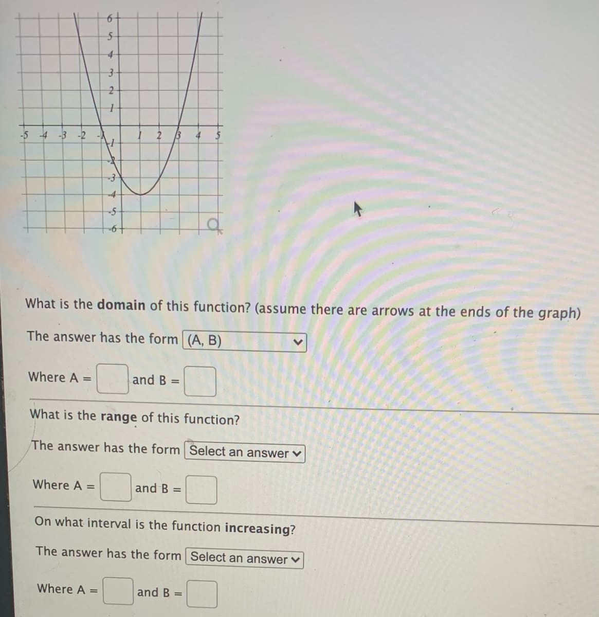 -5
-4 -3 -2
13
4
-4
-5
What is the domain of this function? (assume there are arrows at the ends of the graph)
The answer has the form (A, B)
Where A =
and B =
What is the range of this function?
The answer has the form Select an answer v
Where A =
and B =
On what interval is the function increasing?
The answer has the form Select an answer v
Where A =
and B =
