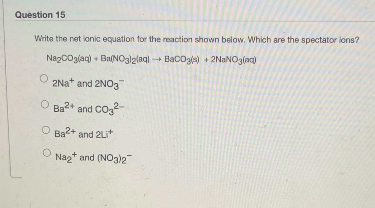 Question 15
Write the net ionic equation for the reaction shown below. Which are the spectator ions?
Na2CO3(aq) + Ba(NO3)2(aq), → BaCO3(s) + 2NaNO3(aq)
2Nat and 2NO3
O Ba2+ and CO32-
Ba2+ and 2Lit
Na2* and (NO3)2
