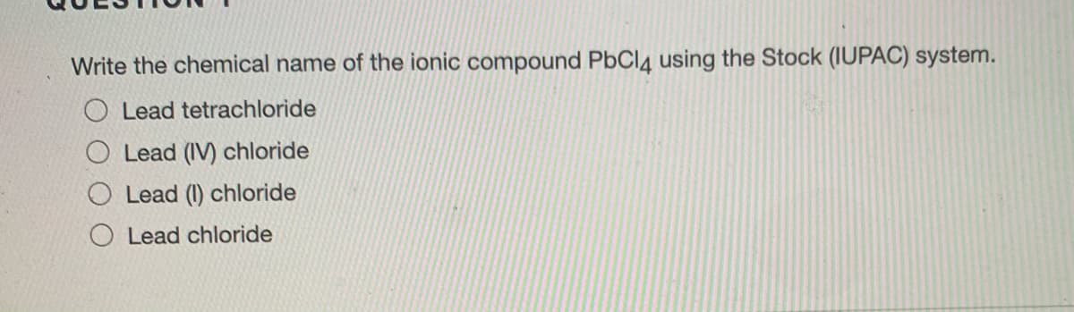 Write the chemical name of the ionic compound PbCl4 using the Stock (IUPAC) system.
O Lead tetrachloride
O Lead (IV) chloride
Lead (1) chloride
Lead chloride
