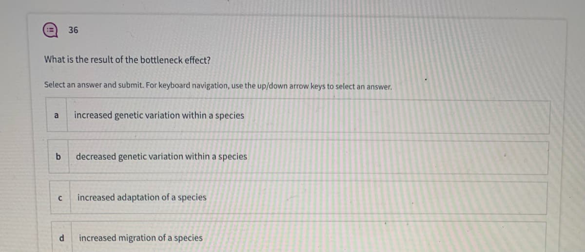 36
What is the result of the bottleneck effect?
Select an answer and submit. For keyboard navigation, use the up/down arrow keys to select an answer,
a
increased genetic variation within a species
decreased genetic variation within a species
increased adaptation of a species
increased migration of a species
