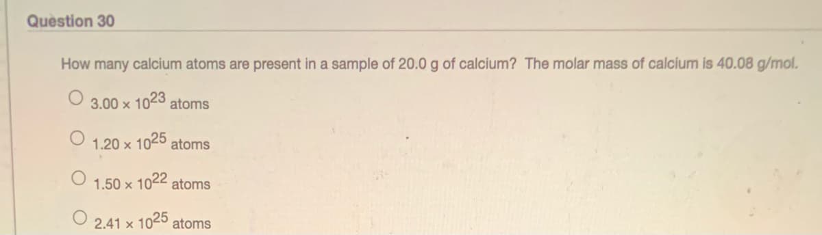 Question 30
How many calcium atoms are present in a sample of 20.0 g of calcium? The molar mass of calcium is 40.08 g/mol.
3.00 x 1023 atoms
1.20 x
< 1025 atoms
1.50 x 1022 atoms
2.41 x 1025 atoms
