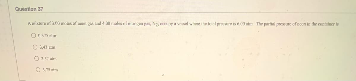 Quèstion 37
A mixture of 3.00 moles of neon gas and 4.00 moles of nitrogen gas, N2, occupy a vessel where the total pressure is 6.00 atm. The partial pressure of neon in the container is
O 0.375 atm
O 3.43 atm
O 2.57 atm
O 3.75 atm
