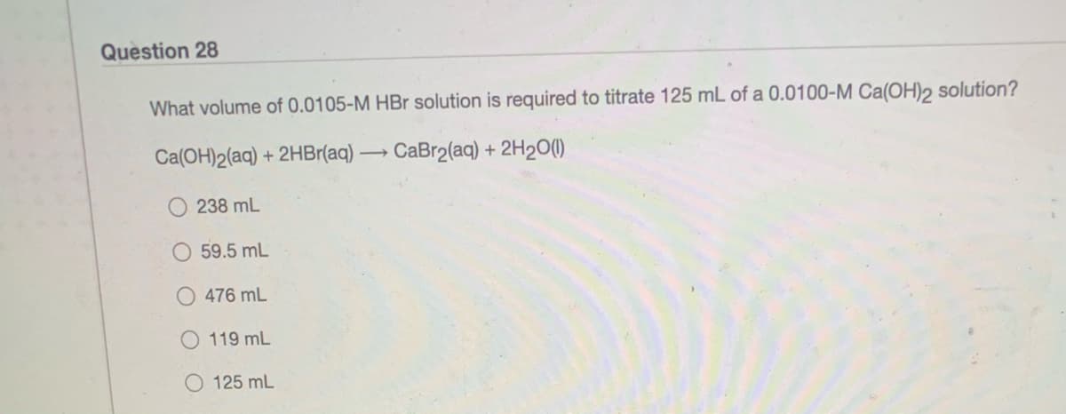 Question 28
What volume of 0.0105-M HBr solution is required to titrate 125 mL of a 0.0100-M Ca(OH)2 solution?
Ca(OH)2(aq) + 2HBr(aq)
→ CaBr2(aq) + 2H20(1)
238 mL
59.5 mL
476 mL
119 mL
125 mL

