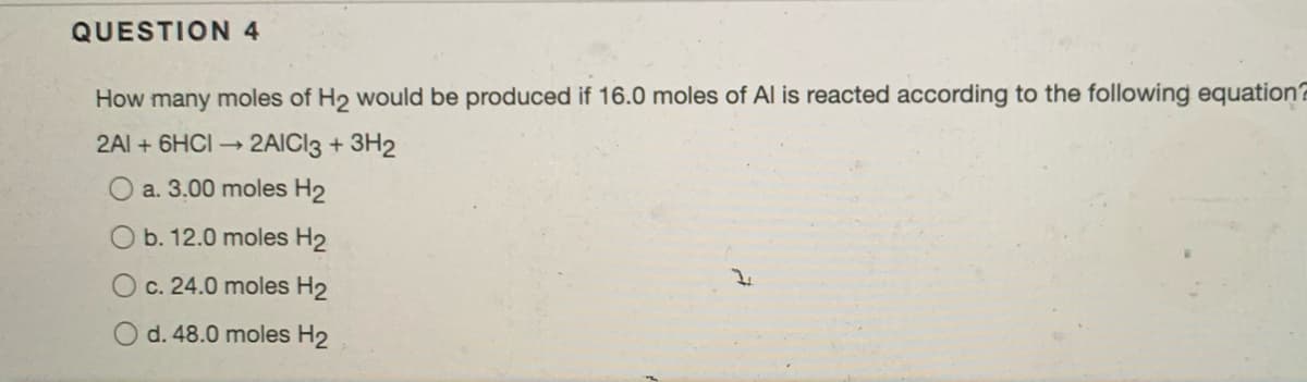 QUESTION 4
How many moles of H2 would be produced if 16.0 moles of Al is reacted according to the following equation?
2Al + 6HCI 2AICI3 + 3H2
a. 3.00 moles H2
b. 12.0 moles H2
O c. 24.0 moles H2
d. 48.0 moles H2
O O
