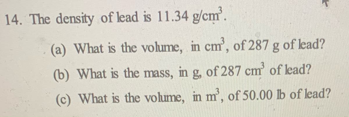 14. The density of lead is 11.34 g/cm.
(a) What is the volume, in cm, of 287 g of lead?
(b) What is the mass, in g, of 287 cm of lead?
(c) What is the volume, in m', of 50.00 lb of lead?
