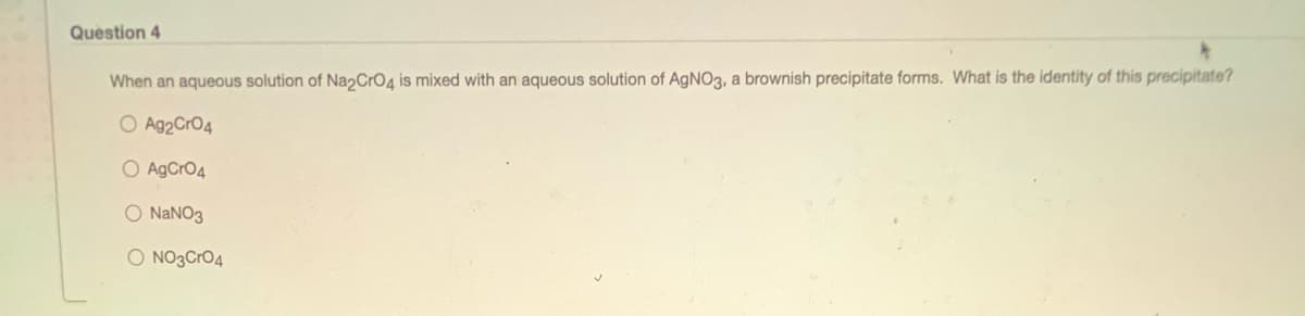 Question 4
When an aqueous solution of Na2CrO4 is mixed with an aqueous solution of AGN03, a brownish precipitate forms. What is the identity of this precipitate?
O Ag2CrO4
O AgCrO4
O NANO3
O NO3CrO4
