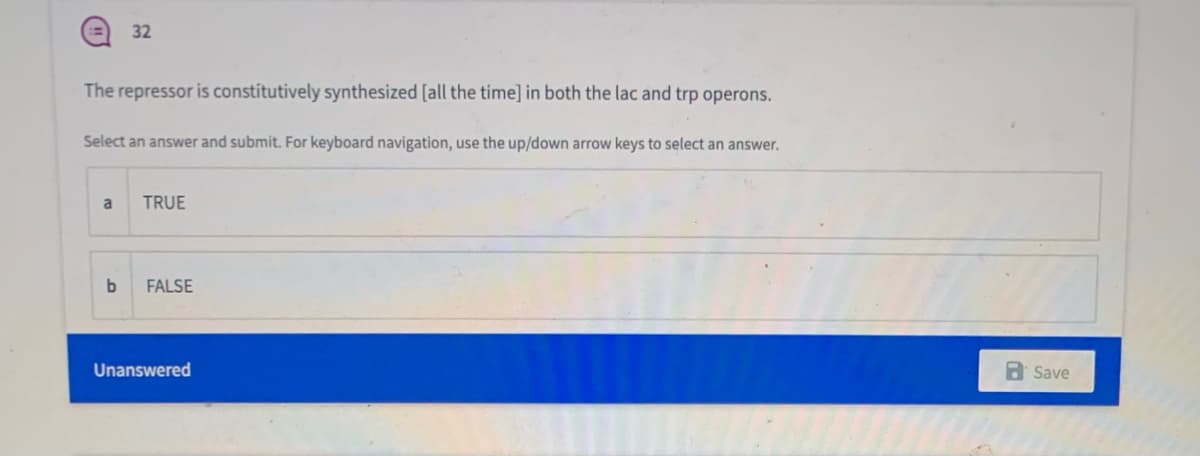 32
The repressor is constitutively synthesized [all the time] in both the lac and trp operons.
Select an answer and submit. For keyboard navigation, use the up/down arrow keys to select an answer.
a
TRUE
FALSE
Unanswered
a Save
