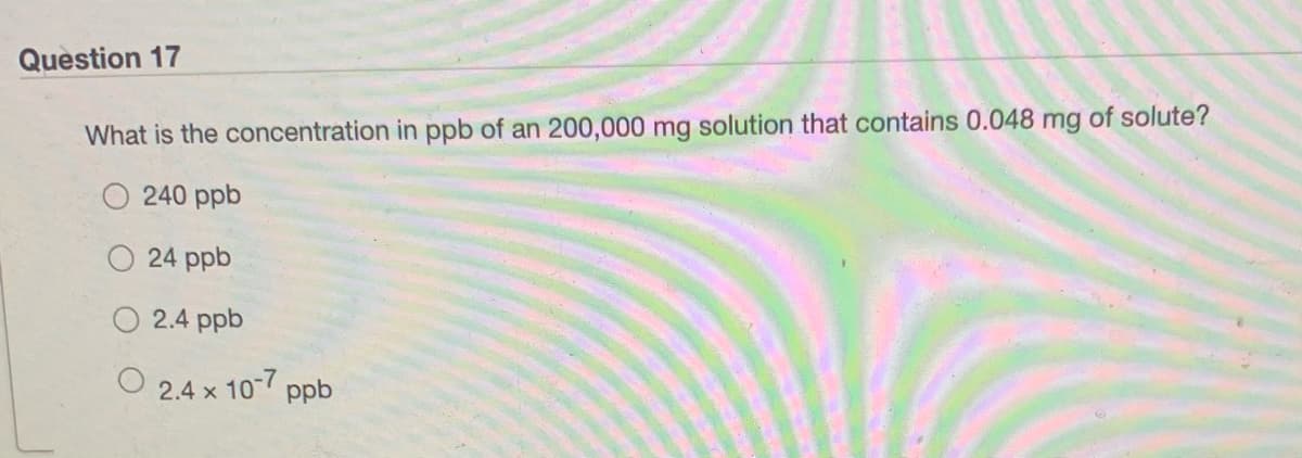 Question 17
What is the concentration in ppb of an 200,000 mg solution that contains 0.048 mg of solute?
240 ppb
24 ppb
2.4 ppb
x 10-7
ppb
