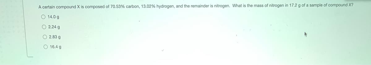 A certain compound X is composed of 70.53% carbon, 13.02% hydrogen, and the remainder is nitrogen. What is the mass of nitrogen in 17.2 g of a sample of compound X?
O 14.0 g
O 2.24 g
O 2.83 g
O 16.4 g
