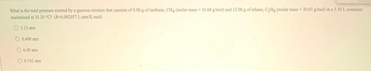 What is the total pressure exerted by a gaseous mixture that consists of 8.00 g of methane, CH4 (molar mass= 16.04 g/mol) and 12.00 g of ethane, C2H6 (molar mass = 30.07 g/mol) in a 3.50 L container
maintained at 35.20 °C? (R=0.082057 L-atm/K-mol)
O 3.13 atm
O 0,400 atm
O 6,49 atm
O 0.741 atm

