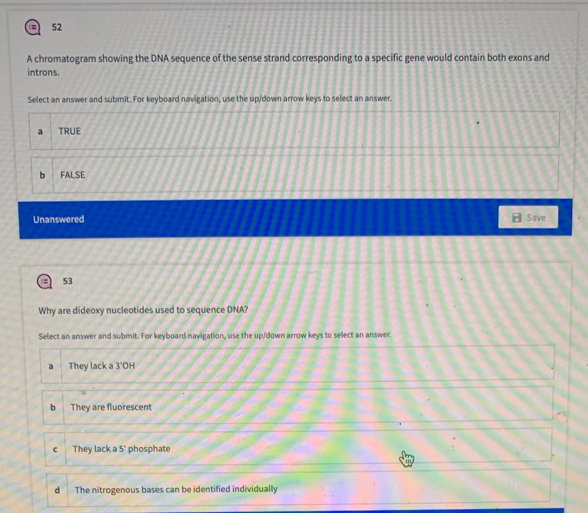 52
A chromatogram showing the DNA sequence of the sense strand corresponding to a specific gene would contain both exons and
introns.
Select an answer and submit. For keyboard navigation, use the up/down arrow keys to select an answer.
a
TRUE
FALSE
Unanswered
a Save
53
Why are dideoxy nucleotides used to sequence DNA?
Select an answer and submit. For keyboard navigation, use the up/down arrow keys to select an answer.
a
They lack a 3'OH
b.
They are fluorescent
They lack a 5' phosphate
The nitrogenous bases can be identified individually
