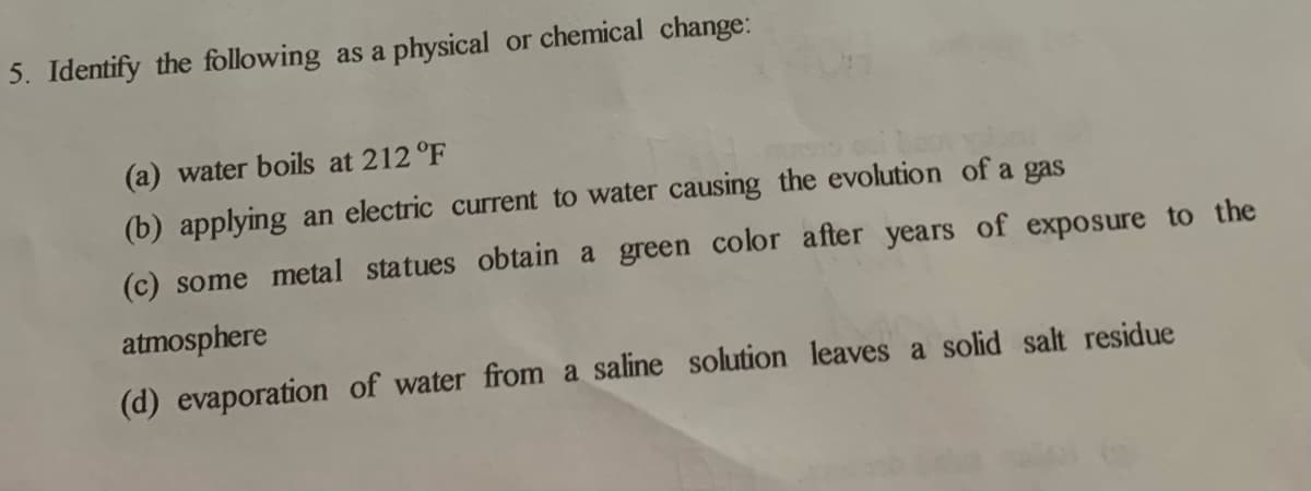 5. Identify the following as a physical or chemical change:
(a) water boils at 212 °F
(b) applying an electric current to water causing the evolution of a gas
(c) some metal statues obtain a green color after years of exposure to the
atmosphere
(d) evaporation of water from a saline solution leaves a solid salt residue
