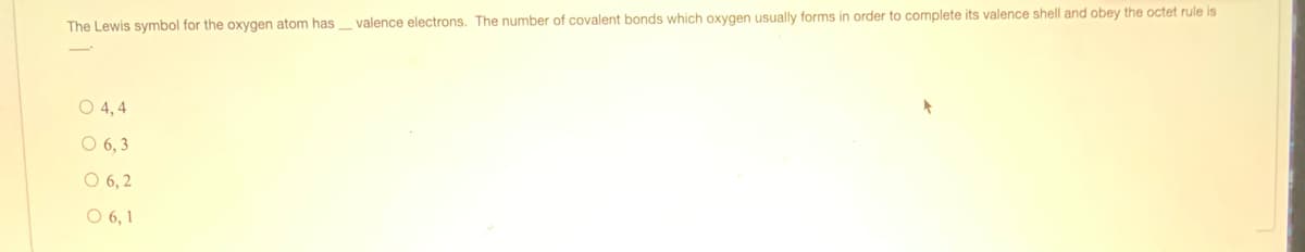 The Lewis symbol for the oxygen atom has valence electrons. The number of covalent bonds which oxygen usually forms in order to complete its valence shell and obey the octet rule is
O 4, 4
O 6, 3
O 6, 2
O 6, 1
