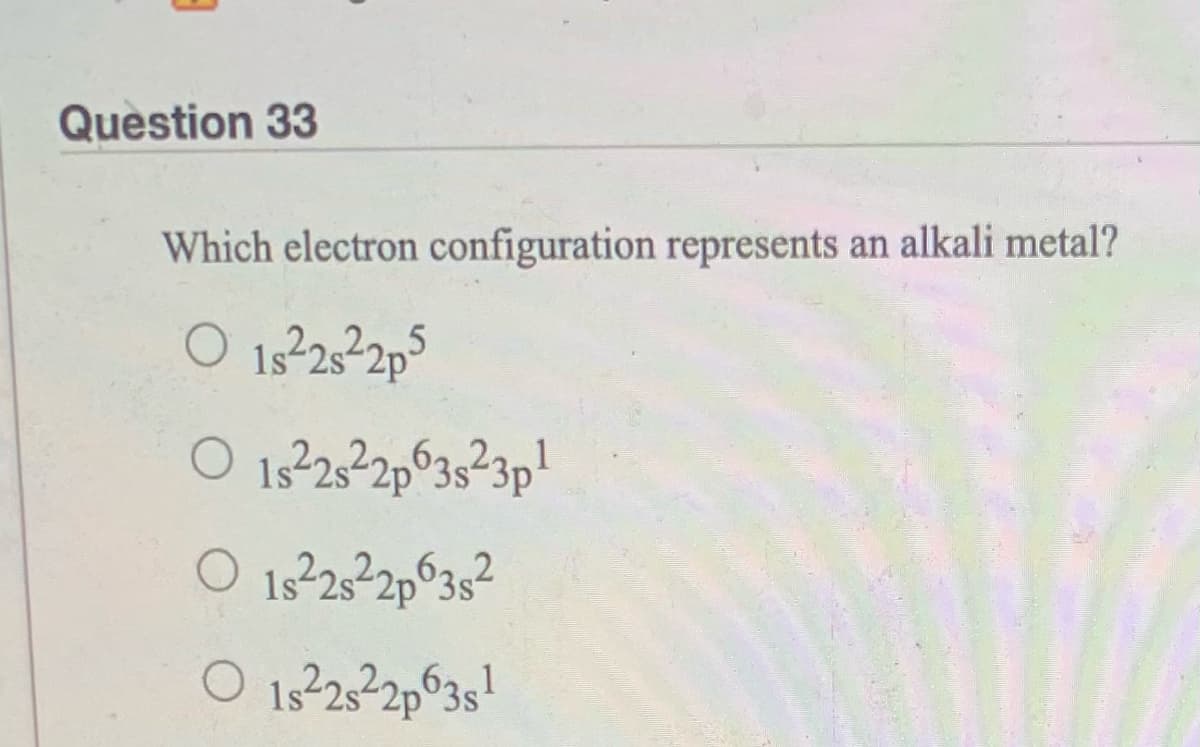 Question 33
Which electron configuration represents an alkali metal?
O 13232p5
O 13232p°35²3p!
O 15232p°3s²
O 1s232p°3s!
