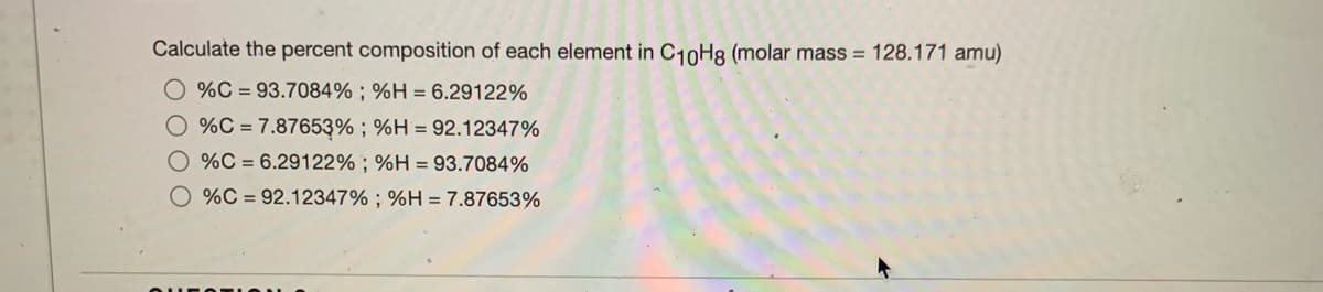 Calculate the percent composition of each element in C10H8 (molar mass = 128.171 amu)
O %C = 93.7084% ; %H = 6.29122%
%C = 7.87653% ; %H = 92.12347%
%C = 6.29122% ; %H = 93.7084%
O %C = 92.12347% ; %H =7.87653%
