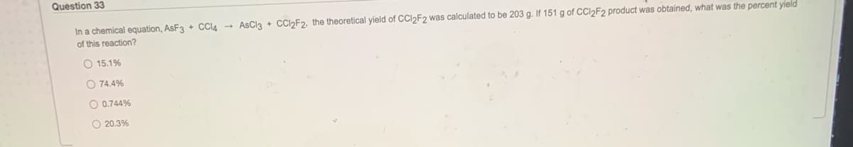 Question 33
In a chemical equation, AsF3 + Cl4 - AsCl3 + CCI2F2, the theoretical yield of CCI2F2 was calculated to be 203 g. If 151 g of CCI2F2 product was obtained, what was the percent yield
of this reaction?
O 15.1%
O 74.4%
O 0.744%
O 20.3%
