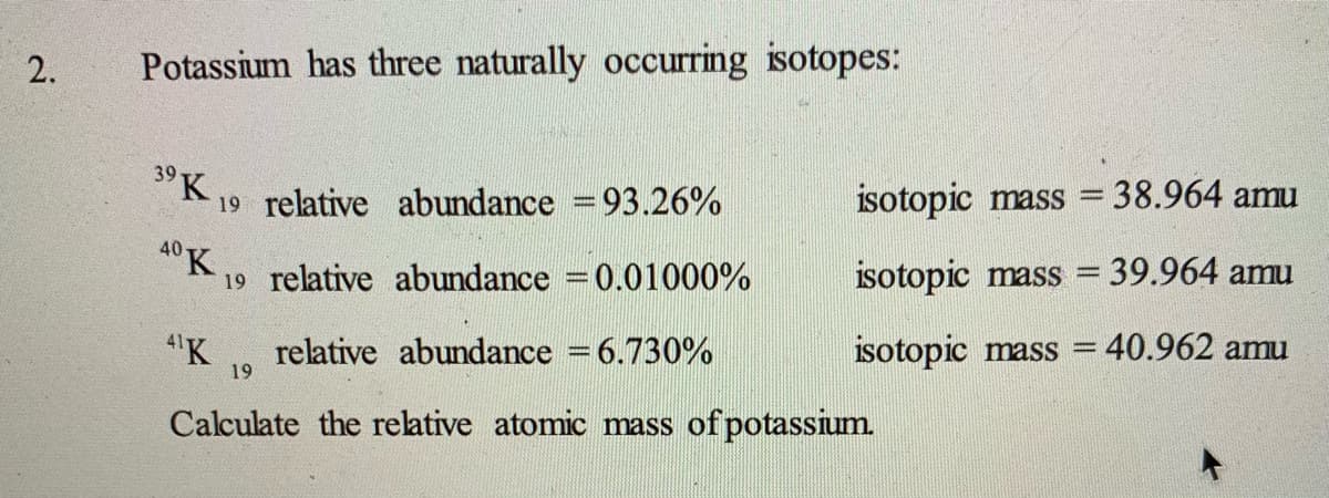 2.
Potassium has three naturally occurring isotopes:
3° K,
19 relative abundance =93.26%
isotopic mass
38.964 amu
40K,
19 relative abundance =0.01000%
isotopic mass = 39.964 amu
4'K
relative abundance = 6.730%
19
isotopic mass =
40.962 amu
Calculate the relative atomic mass of potassium.

