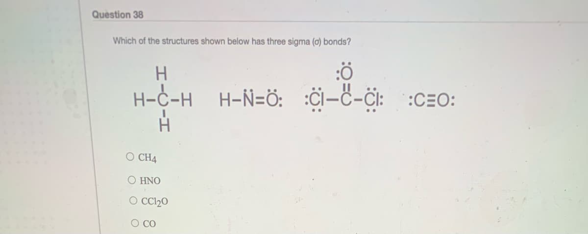Question 38
Which of the structures shown below has three sigma (o) bonds?
H-C-H
H-Ñ=ö: :Ci-c-CI: :CEO:
O CH4
O HNO
O Cl20
O CO
