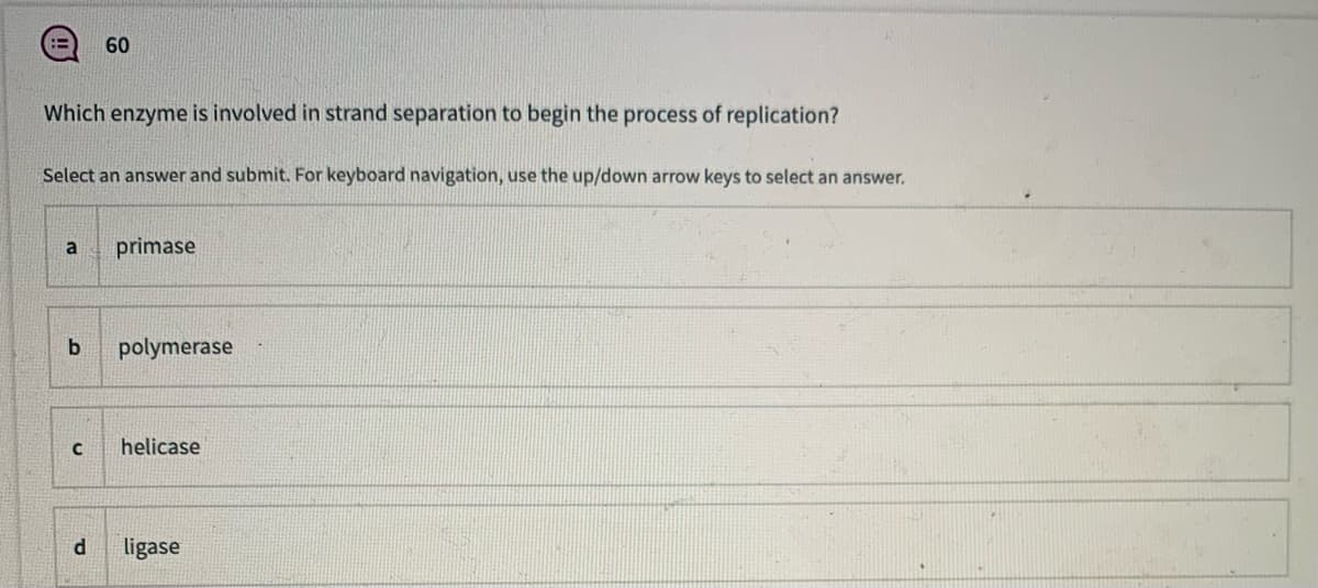 60
Which enzyme is involved in strand separation to begin the process of replication?
Select an answer and submit. For keyboard navigation, use the up/down arrow keys to select an answer.
a
primase
polymerase
helicase
ligase
