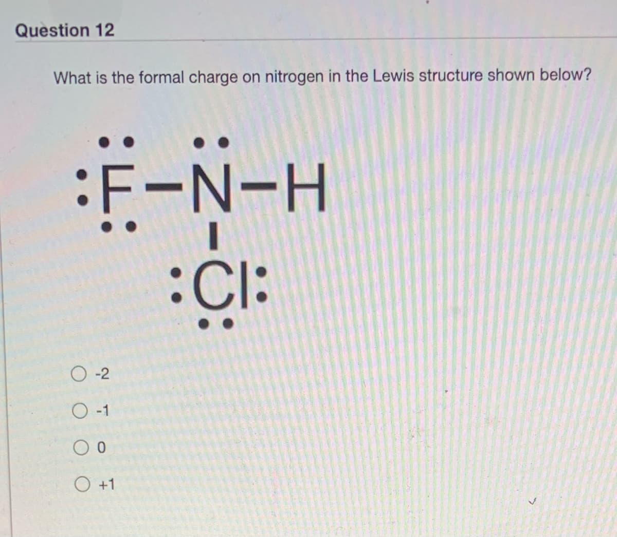 Question 12
What is the formal charge on nitrogen in the Lewis structure shown below?
:F-N-H
:CI:
O -1
O +1
