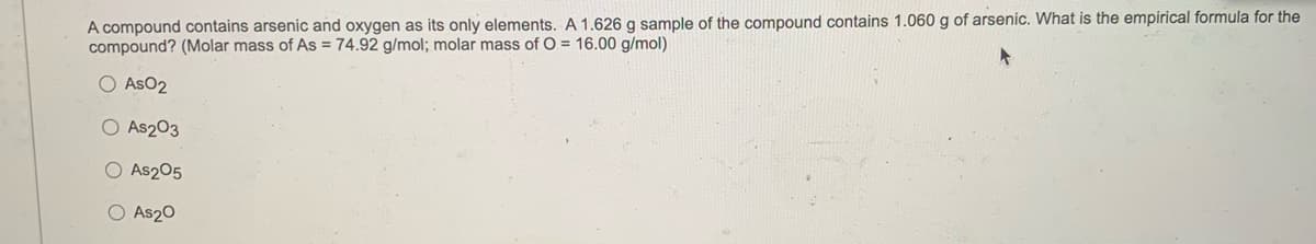 A compound contains arsenic and oxygen as its only elements. A 1.626 g sample of the compound contains 1.060 g of arsenic. What is the empirical formula for the
compound? (Molar mass of AS = 74.92 g/mol; molar mass of O = 16.00 g/mol)
O AsO2
O As203
O As205
O As20
