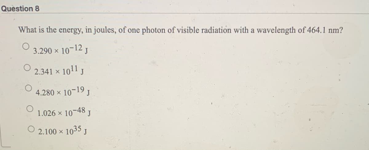Question 8
What is the energy, in joules, of one photon of visible radiation with a wavelength of 464.1 nm?
3.290 x 10-12 j
2.341 x 10
11 J
4.280 x 10-19 J
1.026 x 10-48
2.100 x 1035 J
