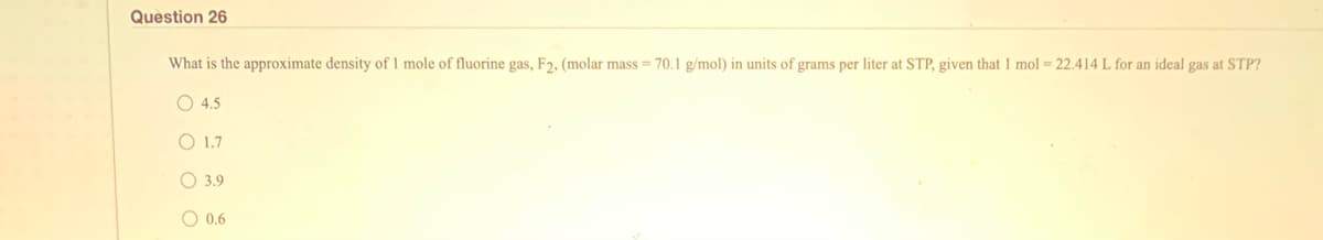 Question 26
What is the approximate density of 1 mole of fluorine gas, F2, (molar mass = 70.1 g/mol) in units of grams per liter at STP, given that 1 mol = 22.414 L for an ideal gas at STP?
O 4.5
O 1.7
O 3.9
O 0.6
