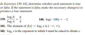 In Exercises 139–142, determine whether each statement is true
or false. If the statement is false, make the necessary change(s) to
produce a true statement.
log, 8 8
140. log(-100) = -2
139.
log, 4
141. The domain of f(x) = log, x is (-0∞, ∞).
4
142. log, x is the exponent to which b must be raised to obtain x.
