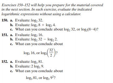 Exercises 150-152 will help you prepare for the material covered
in the next section. In each exercise, evaluate the indicated
logarithmic expressions without using a calculator.
150. a. Evaluate: log, 32.
b. Evaluate: log, 8 + log, 4.
c. What can you conclude about log, 32, or log,(8 - 4)?
151. a. Evaluate: log, 16.
b. Evaluate: log, 32 – log, 2.
c. What can you conclude about
32
log, 16, or log:
.2
152. a. Evaluate: log, 81.
b. Evaluate: 2 log, 9.
c. What can you conclude about
log, 81, or log, 9?
