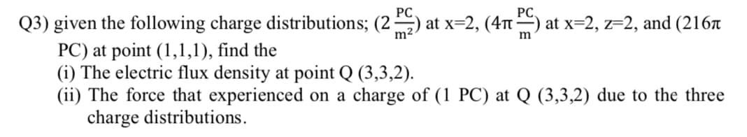 PC
PC.
Q3) given the following charge distributions; (2 -
PC) at point (1,1,1), find the
(i) The electric flux density at point Q (3,3,2).
(ii) The force that experienced on a charge of (1 PC) at Q (3,3,2) due to the three
charge distributions.
at x=2, (4T) at x=2, z=2, and (216r
m2
m
