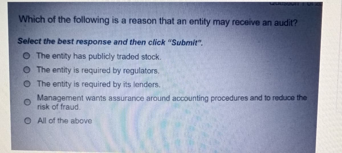 Which of the following is a reason that an entity may receive an audit?
Select the best response and then click "Submit".
O The entity has publicly traded stock.
O The entity is required by regulators.
O The entity is required by its lenders.
Management wants assurance around accounting procedures and to reduce the
risk of fraud.
O All of the above
