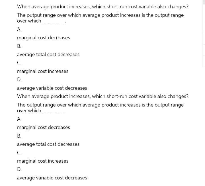 When average product increases, which short-run cost variable also changes?
The output range over which average product increases is the output range
over which
A.
marginal cost decreases
В.
average total cost decreases
C.
marginal cost increases
D.
average variable cost decreases
When average product increases, which short-run cost variable also changes?
The output range over which average product increases is the output range
over which
А.
marginal cost decreases
В.
average total cost decreases
С.
marginal cost increases
D.
average variable cost decreases
