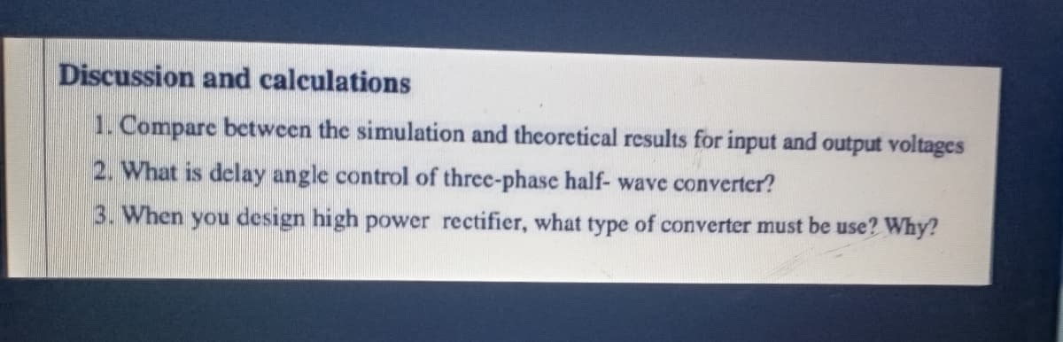 Discussion and calculations
1. Compare between the simulation and theoretical results for input and output voltages
2. What is delay angle control of three-phase half- wave converter?
3. When you design high power rectifier, what type of converter must be use? Why?
