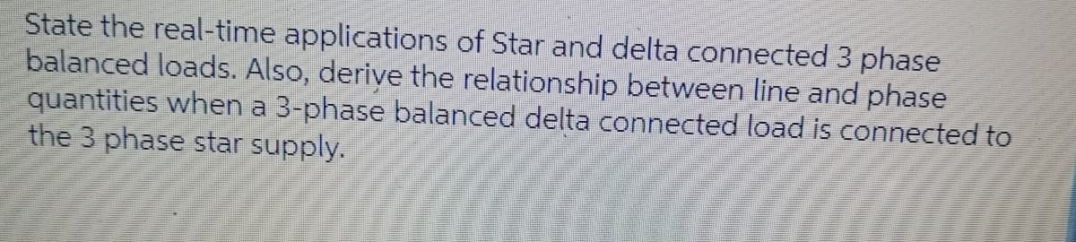 State the real-time applications of Star and delta connected 3 phase
balanced loads. Also, derive the relationship between line and phase
quantities when a 3-phase balanced delta connected load is connected to
the 3 phase star supply.
