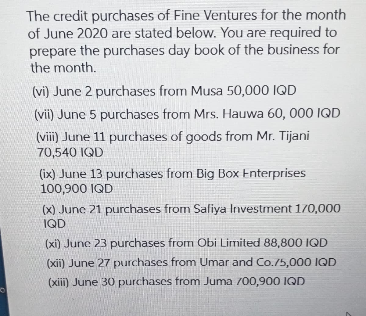 The credit purchases of Fine Ventures for the month
of June 2020 are stated below. You are required to
prepare the purchases day book of the business for
the month.
(vi) June 2 purchases from Musa 50,000 IQD
(vii) June 5 purchases from Mrs. Hauwa 60, 000 IQD
(viii) June 11 purchases of goods from Mr. Tijani
70,540 IQD
(ix) June 13 purchases from Big Box Enterprises
100,900 IQD
(x) June 21 purchases from Safiya Investment 170,000
IQD
(xi) June 23 purchases from Obi Limited 88,800 IQD
(xii) June 27 purchases from Umar and Co.75,000 IQD
(xiii) June 30 purchases from Juma 700,900 IQD
