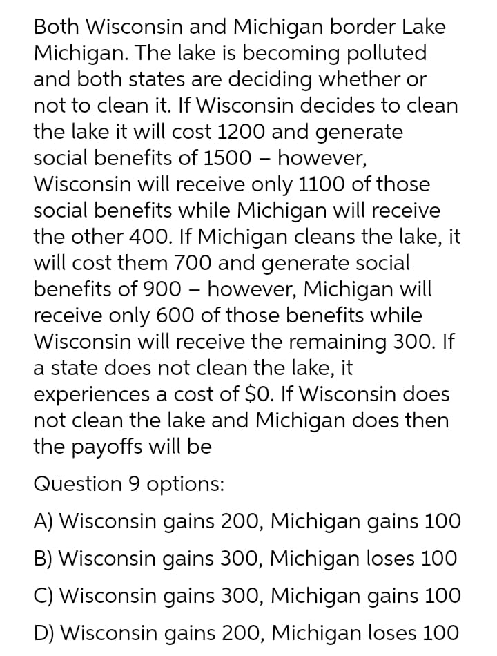 Both Wisconsin and Michigan border Lake
Michigan. The lake is becoming polluted
and both states are deciding whether or
not to clean it. If Wisconsin decides to clean
the lake it will cost 1200 and generate
social benefits of 1500 – however,
Wisconsin will receive only 1100 of those
social benefits while Michigan will receive
the other 400. If Michigan cleans the lake, it
will cost them 700 and generate social
benefits of 900 – however, Michigan will
receive only 600 of those benefits while
Wisconsin will receive the remaining 300. If
a state does not clean the lake, it
experiences a cost of $0. If Wisconsin does
not clean the lake and Michigan does then
the payoffs will be
Question 9 options:
A) Wisconsin gains 200, Michigan gains 100
B) Wisconsin gains 300, Michigan loses 100
C) Wisconsin gains 300, Michigan gains 100
D) Wisconsin gains 200, Michigan loses 100

