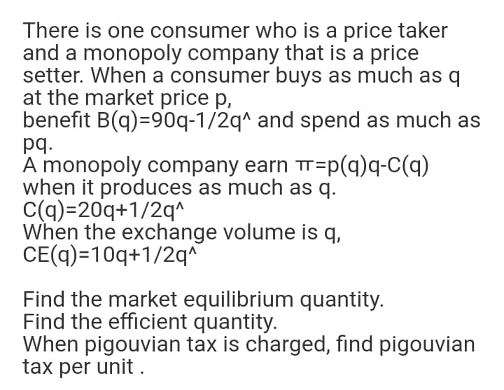 There is one consumer who is a price taker
and a monopoly company that is a price
setter. When a consumer buys as much as q
at the market price p,
benefit B(q)=90q-1/2q^ and spend as much as
pq.
A monopoly company earn Tr=p-Cq)
when it produces as much as q.
C(q)=20q+1/2q^
When the exchange volume is q,
CE(q)=10q+1/2q^
Find the market equilibrium quantity.
Find the efficient quantity.
When pigouvian tax is charged, find pigouvian
tax per unit .
