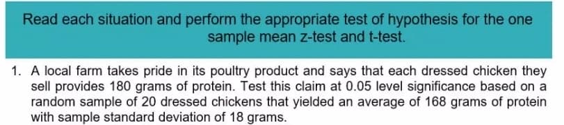 Read each situation and perform the appropriate test of hypothesis for the one
sample mean z-test and t-test.
1. A local farm takes pride in its poultry product and says that each dressed chicken they
sell provides 180 grams of protein. Test this claim at 0.05 level significance based on a
random sample of 20 dressed chickens that yielded an average of 168 grams of protein
with sample standard deviation of 18 grams.
