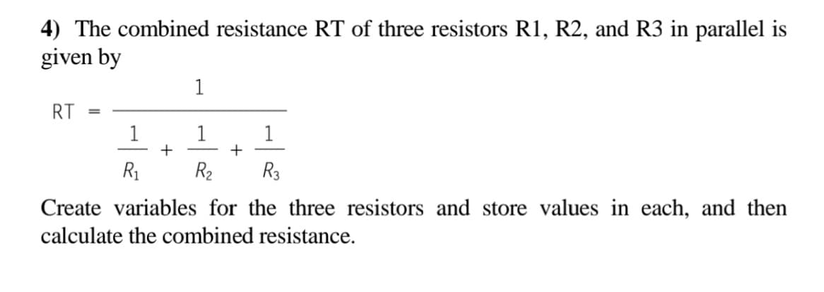 4) The combined resistance RT of three resistors R1, R2, and R3 in parallel is
given by
1
RT
1
+
1
+
R1
R2
R3
Create variables for the three resistors and store values in each, and then
calculate the combined resistance.
