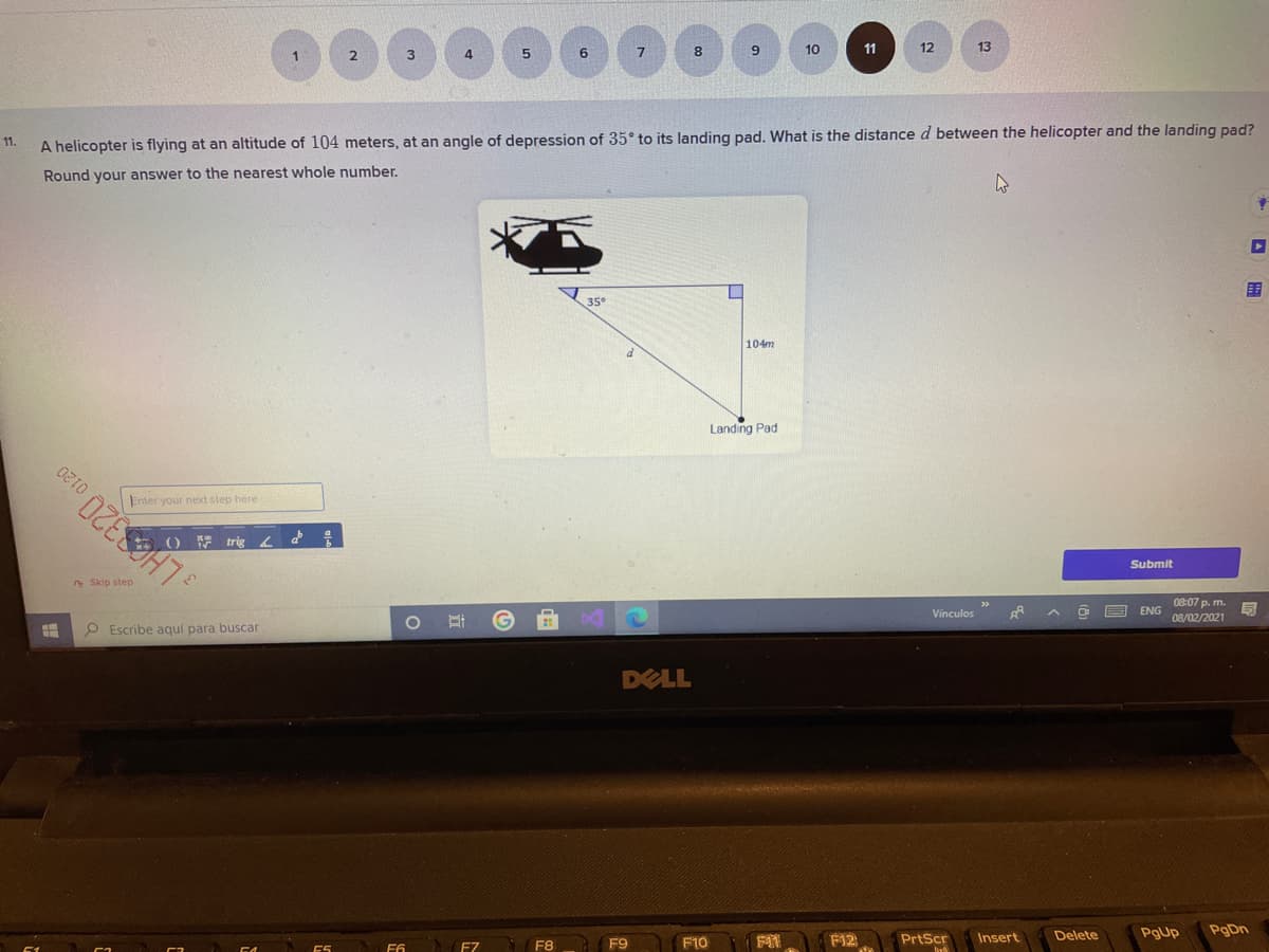 10
11
12
13
2
4
6.
11.
A helicopter is flying at an altitude of 104 meters, at an angle of depression of 35 to its landing pad. What is the distance d between the helicopter and the landing pad?
Round your answer to the nearest whole number.
围
35
104m
Landing Pad
Enter your next step here
Submit
* Skip step
08:07 p. m.
Vínculos
ENG
08/02/2021
O Escribe aquí para buscar
DELL
F12
Insert
Delete
PgUp
PgDn
F8
F9
F10
PrtScr
F6
F7
