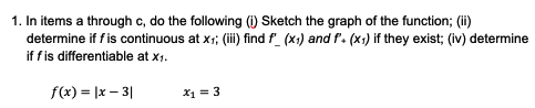 1. In items a through c, do the following () Sketch the graph of the function; (ii)
determine if f is continuous at x; (i) find f_ (x1) and f. (x:) if they exist; (iv) determine
if fis differentiable at x1.
f(x) = |x – 3|
X1 = 3
