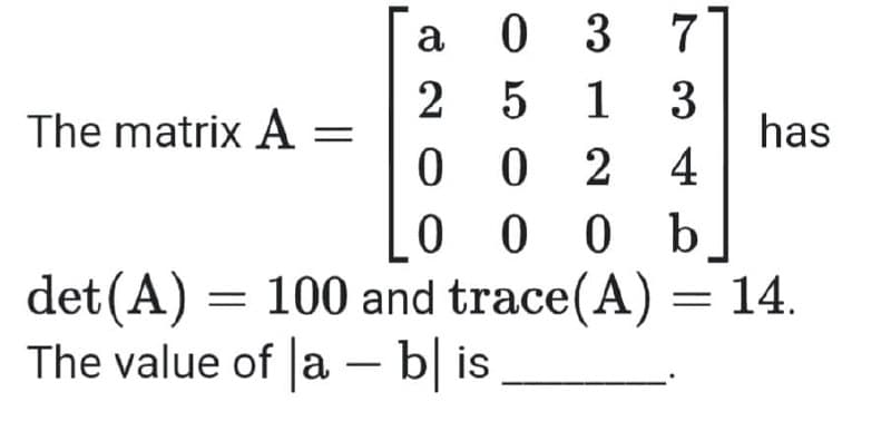 a 0 3
2 5 1 3
0 0
0 0 0 b
det(A) = 100 and trace(A) = 14.
7
The matrix A =
has
2 4
The value of a – b| is
