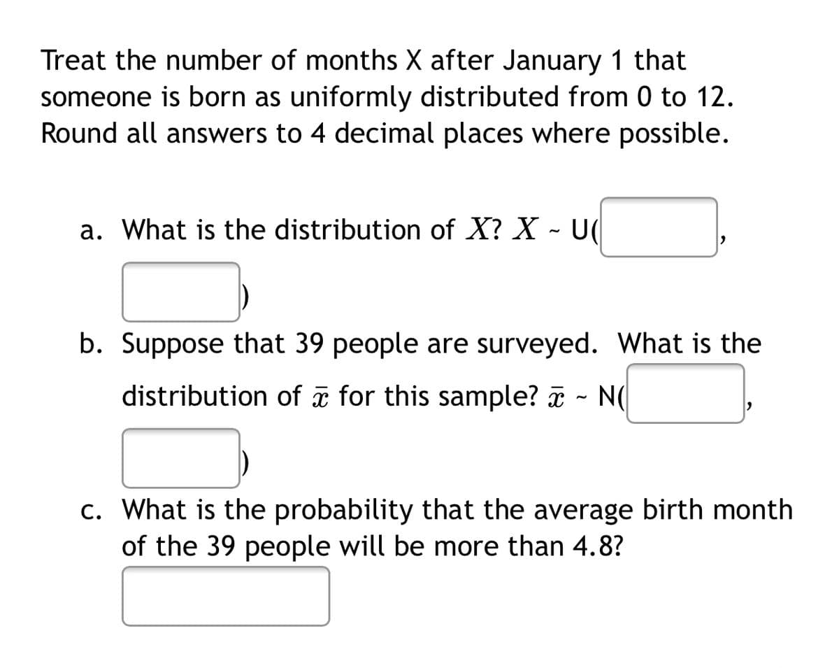 Treat the number of months X after January 1 that
someone is born as uniformly distributed from 0 to 12.
Round all answers to 4 decimal places where possible.
a. What is the distribution of X? X - U(
b. Suppose that 39 people are surveyed. What is the
distribution of æ for this sample? a - N(
c. What is the probability that the average birth month
of the 39 people will be more than 4.8?
