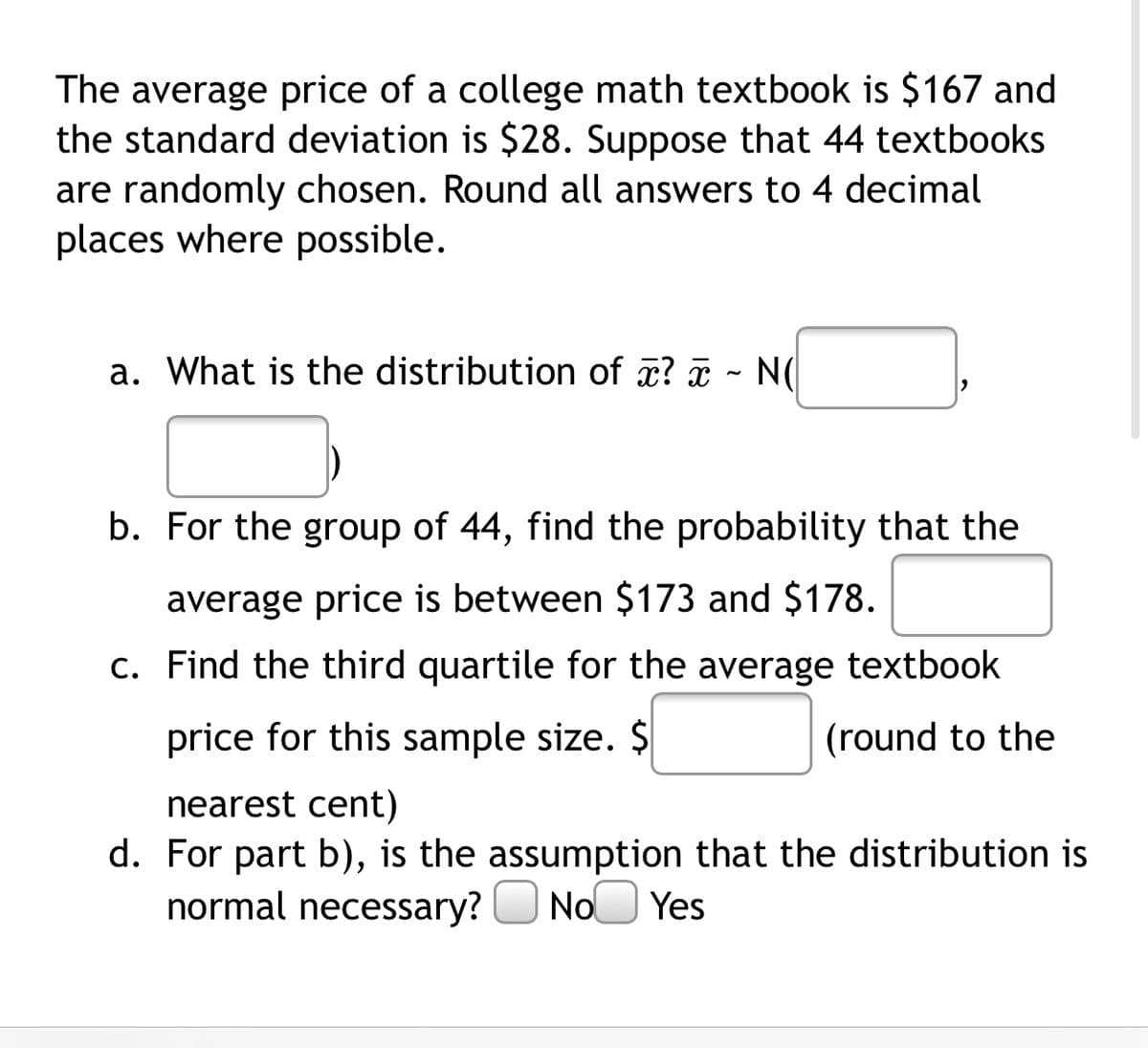 The average price of a college math textbook is $167 and
the standard deviation is $28. Suppose that 44 textbooks
are randomly chosen. Round all answers to 4 decimal
places where possible.
a. What is the distribution of æ? ¤ - N(
b. For the group of 44, find the probability that the
average price is between $173 and $178.
c. Find the third quartile for the average textbook
price for this sample size. $
(round to the
nearest cent)
d. For part b), is the assumption that the distribution is
normal necessary?
NoO Yes
