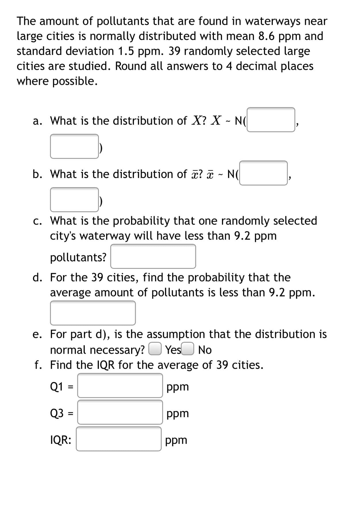 The amount of pollutants that are found in waterways near
large cities is normally distributed with mean 8.6 ppm and
standard deviation 1.5 ppm. 39 randomly selected large
cities are studied. Round all answers to 4 decimal places
where possible.
a. What is the distribution of X? X - N(|
b. What is the distribution of ? - N(
c. What is the probability that one randomly selected
city's waterway will have less than 9.2 ppm
pollutants?
d. For the 39 cities, find the probability that the
average amount of pollutants is less than 9.2 ppm.
e. For part d), is the assumption that the distribution is
normal necessary?
f. Find the IQR for the average of 39 cities.
Yes
No
Q1
ppm
Q3
ppm
IQR:
ppm
II
